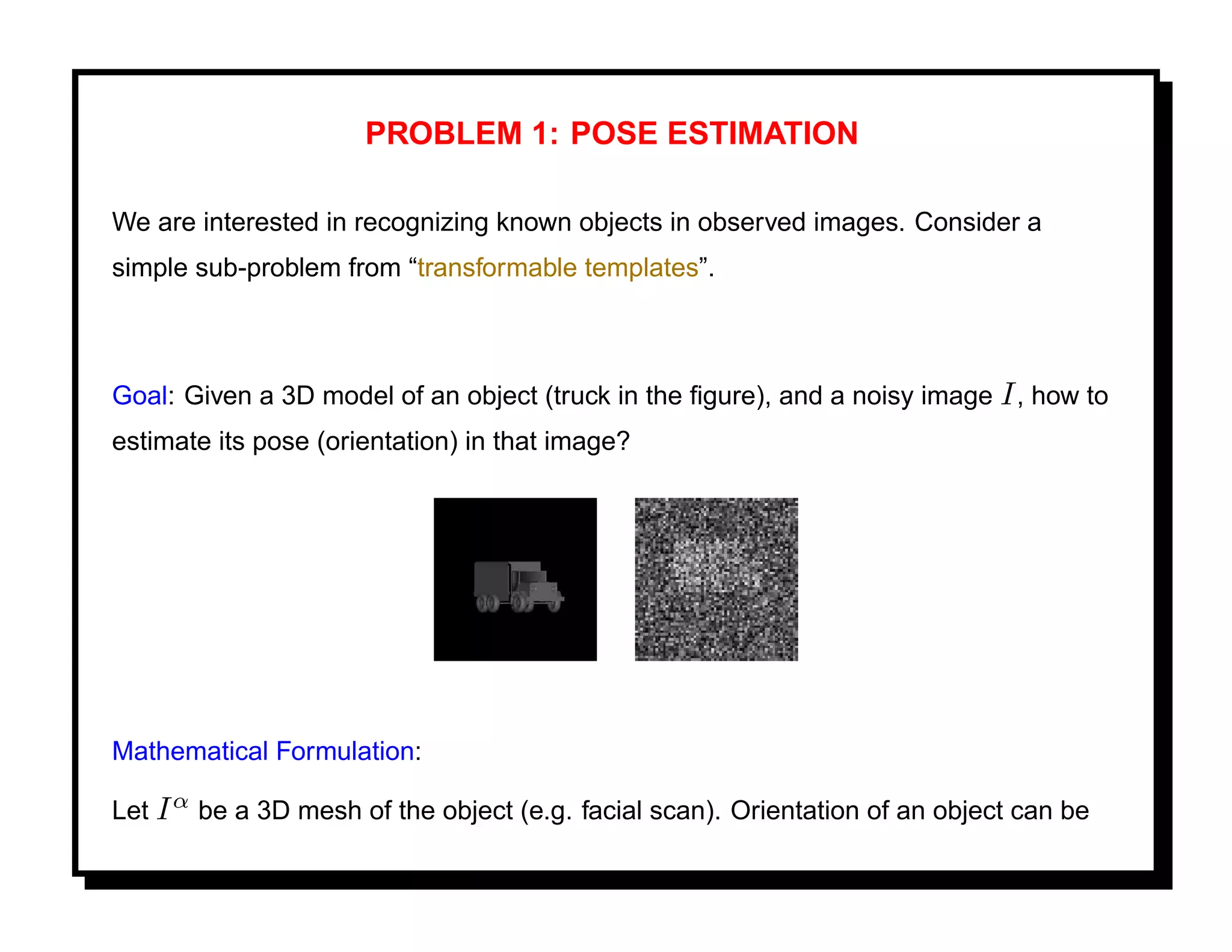 PROBLEM 1: POSE ESTIMATION

We are interested in recognizing known objects in observed images. Consider a
simple sub-problem from “transformable templates”.



Goal: Given a 3D model of an object (truck in the ﬁgure), and a noisy image I , how to
estimate its pose (orientation) in that image?




Mathematical Formulation:

Let I α be a 3D mesh of the object (e.g. facial scan). Orientation of an object can be
 