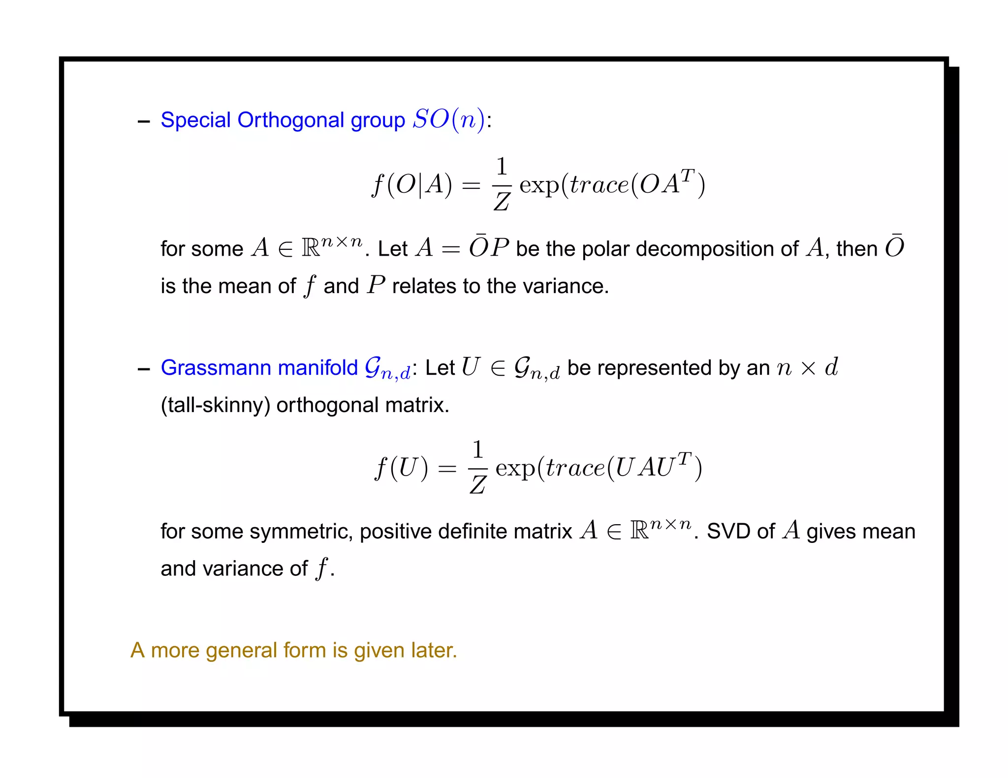 – Special Orthogonal group SO(n):

                                        1
                          f (O|A) =       exp(trace(OAT )
                                        Z
   for some A                      ¯                                     ¯
               ∈ Rn×n . Let A = OP be the polar decomposition of A, then O
   is the mean of f and P relates to the variance.


– Grassmann manifold Gn,d : Let U      ∈ Gn,d be represented by an n × d
   (tall-skinny) orthogonal matrix.

                                      1
                          f (U ) =      exp(trace(U AU T )
                                      Z
   for some symmetric, positive deﬁnite matrix A   ∈ Rn×n . SVD of A gives mean
   and variance of f .


A more general form is given later.
 