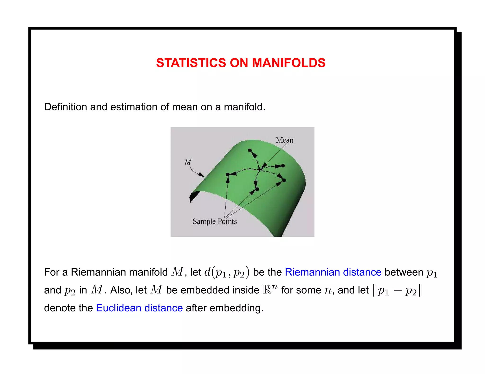 STATISTICS ON MANIFOLDS


Deﬁnition and estimation of mean on a manifold.




For a Riemannian manifold M , let d(p1 , p2 ) be the Riemannian distance between p1
and p2 in M . Also, let M be embedded inside Rn for some n, and let   p 1 − p2
denote the Euclidean distance after embedding.
 