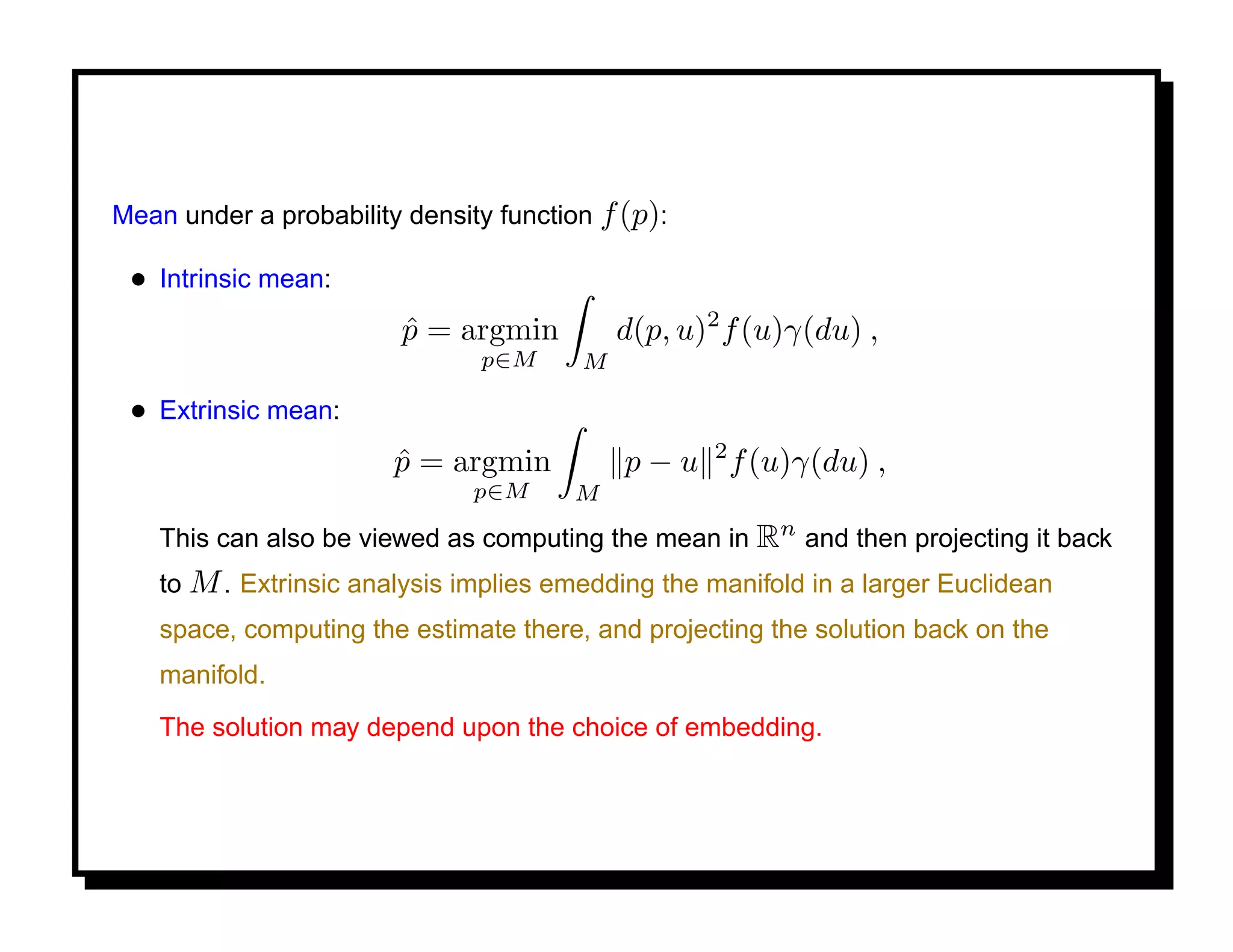 Mean under a probability density function f (p):

 • Intrinsic mean:
                         p = argmin
                         ˆ                  d(p, u)2 f (u)γ(du) ,
                               p∈M      M

 • Extrinsic mean:
                        p = argmin
                        ˆ                   p − u 2 f (u)γ(du) ,
                               p∈M     M

    This can also be viewed as computing the mean in Rn and then projecting it back
    to M . Extrinsic analysis implies emedding the manifold in a larger Euclidean
    space, computing the estimate there, and projecting the solution back on the
    manifold.
    The solution may depend upon the choice of embedding.
 