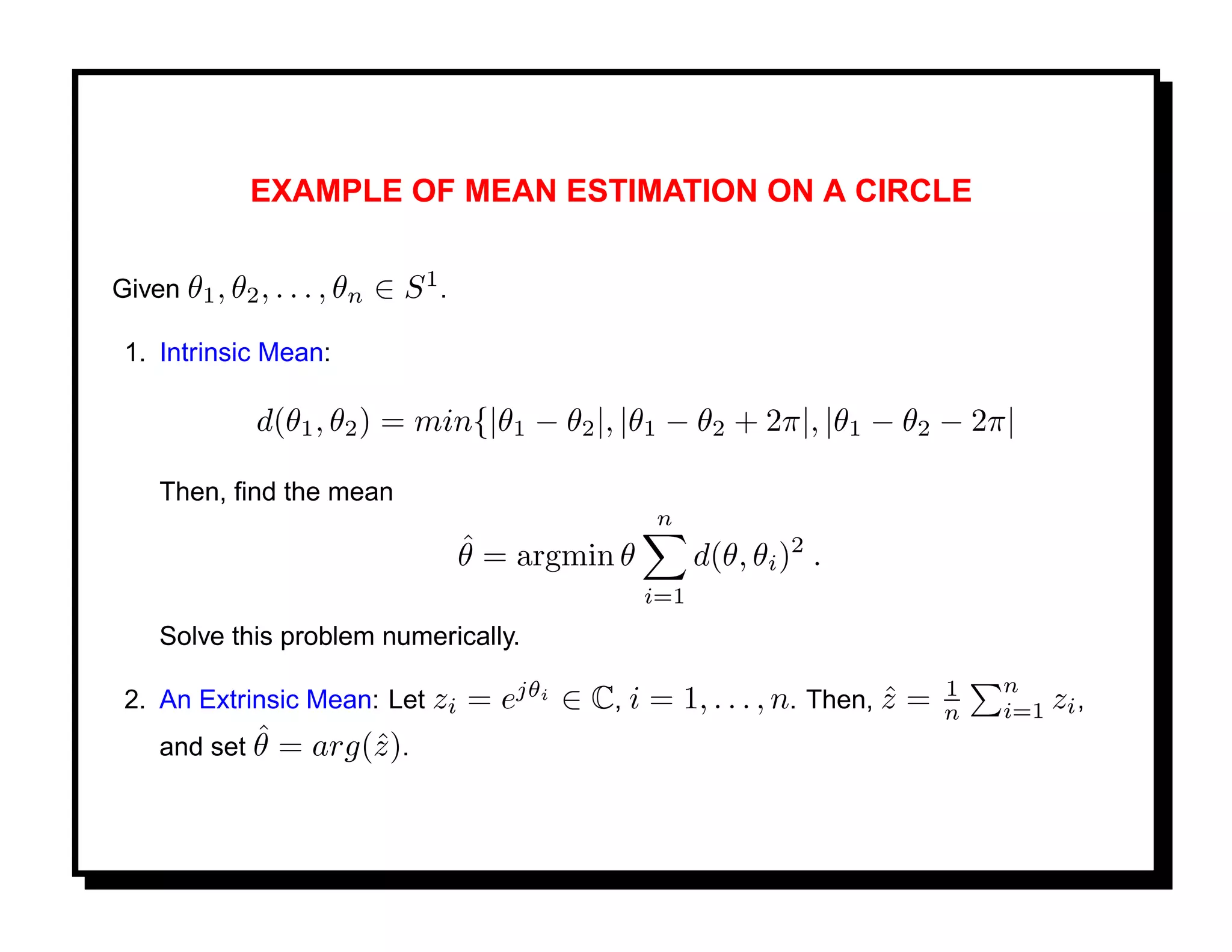 EXAMPLE OF MEAN ESTIMATION ON A CIRCLE


Given θ1 , θ2 , . . . , θn   ∈ S1.
 1. Intrinsic Mean:

              d(θ1 , θ2 ) = min{|θ1 − θ2 |, |θ1 − θ2 + 2π|, |θ1 − θ2 − 2π|

    Then, ﬁnd the mean
                                                    n
                                     ˆ
                                     θ = argmin θ         d(θ, θi )2 .
                                                    i=1
    Solve this problem numerically.
                                                                               1   n
 2. An Extrinsic Mean: Let zi        = ejθi ∈ C, i = 1, . . . , n. Then, z =
                                                                         ˆ     n   i=1 zi ,
            ˆ
    and set θ =     arg(ˆ).
                        z
 