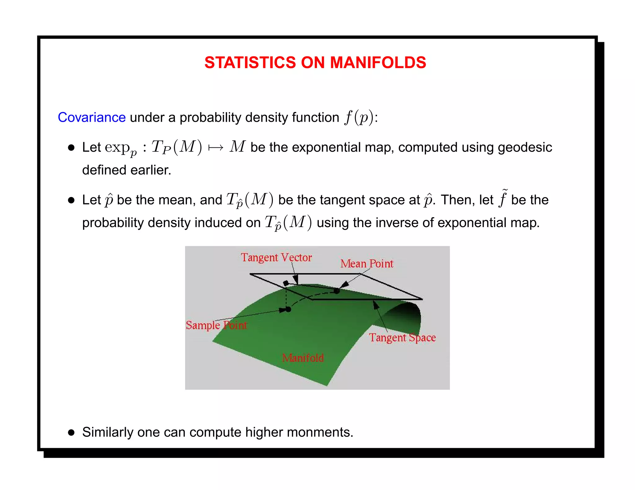 STATISTICS ON MANIFOLDS


Covariance under a probability density function f (p):

 • Let expp : TP (M ) → M be the exponential map, computed using geodesic
    deﬁned earlier.

       ˆ                     ˆ                              ˆ            ˜
 • Let p be the mean, and Tp (M ) be the tangent space at p. Then, let f be the
   probability density induced on Tp (M ) using the inverse of exponential map.
                                   ˆ




 • Similarly one can compute higher monments.
 