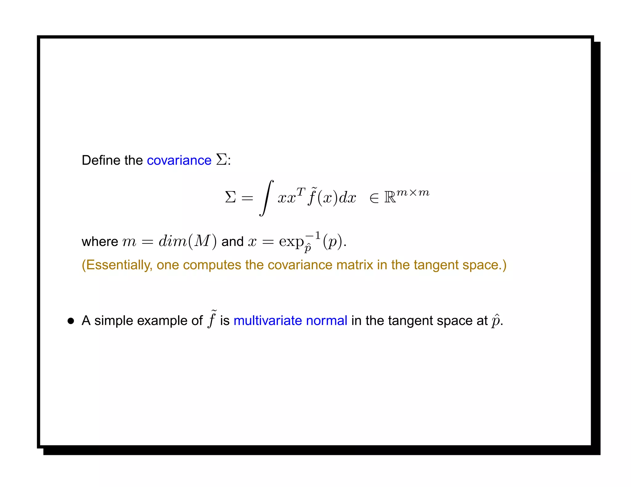 Deﬁne the covariance Σ:

                          Σ=           ˜
                                   xxT f (x)dx ∈ Rm×m

                                 −1
  where m   = dim(M ) and x = expp (p).
                                 ˆ
  (Essentially, one computes the covariance matrix in the tangent space.)


                      ˜
• A simple example of f is multivariate normal in the tangent space at p.
                                                                       ˆ
 