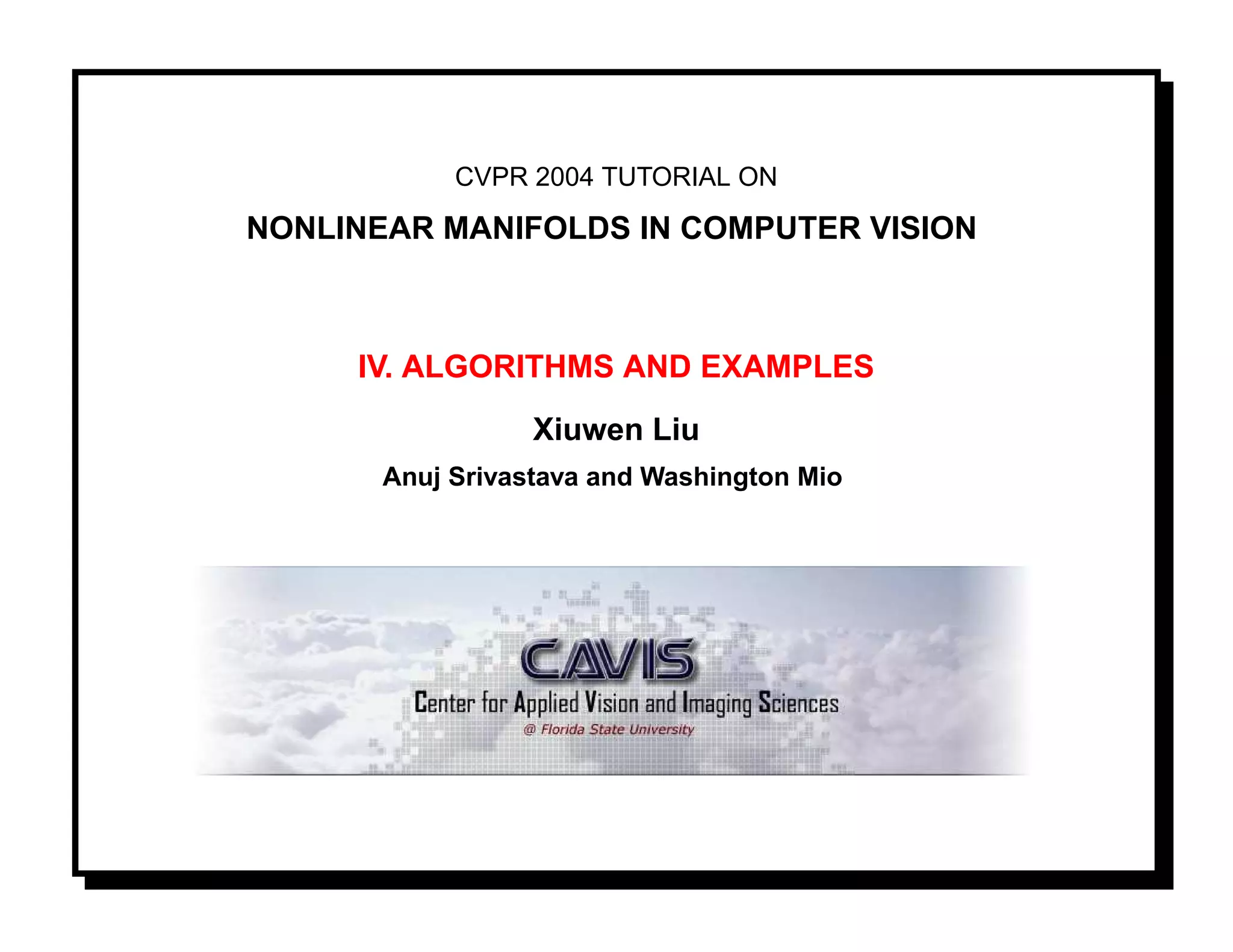 CVPR 2004 TUTORIAL ON

NONLINEAR MANIFOLDS IN COMPUTER VISION



     IV. ALGORITHMS AND EXAMPLES
                  Xiuwen Liu
       Anuj Srivastava and Washington Mio
 