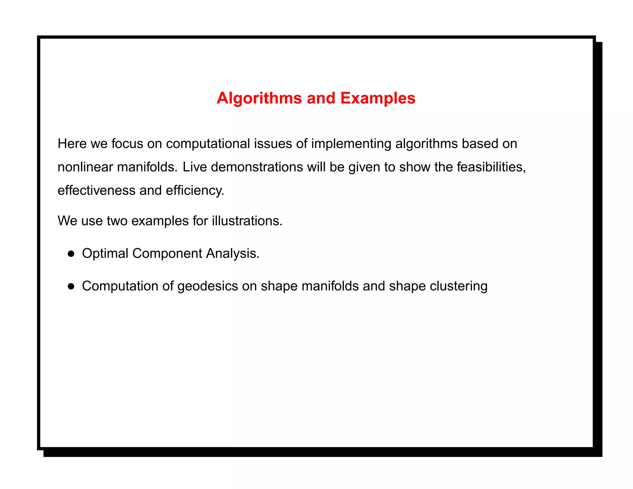 Algorithms and Examples

Here we focus on computational issues of implementing algorithms based on
nonlinear manifolds. Live demonstrations will be given to show the feasibilities,
effectiveness and efﬁciency.

We use two examples for illustrations.

 • Optimal Component Analysis.
 • Computation of geodesics on shape manifolds and shape clustering
 