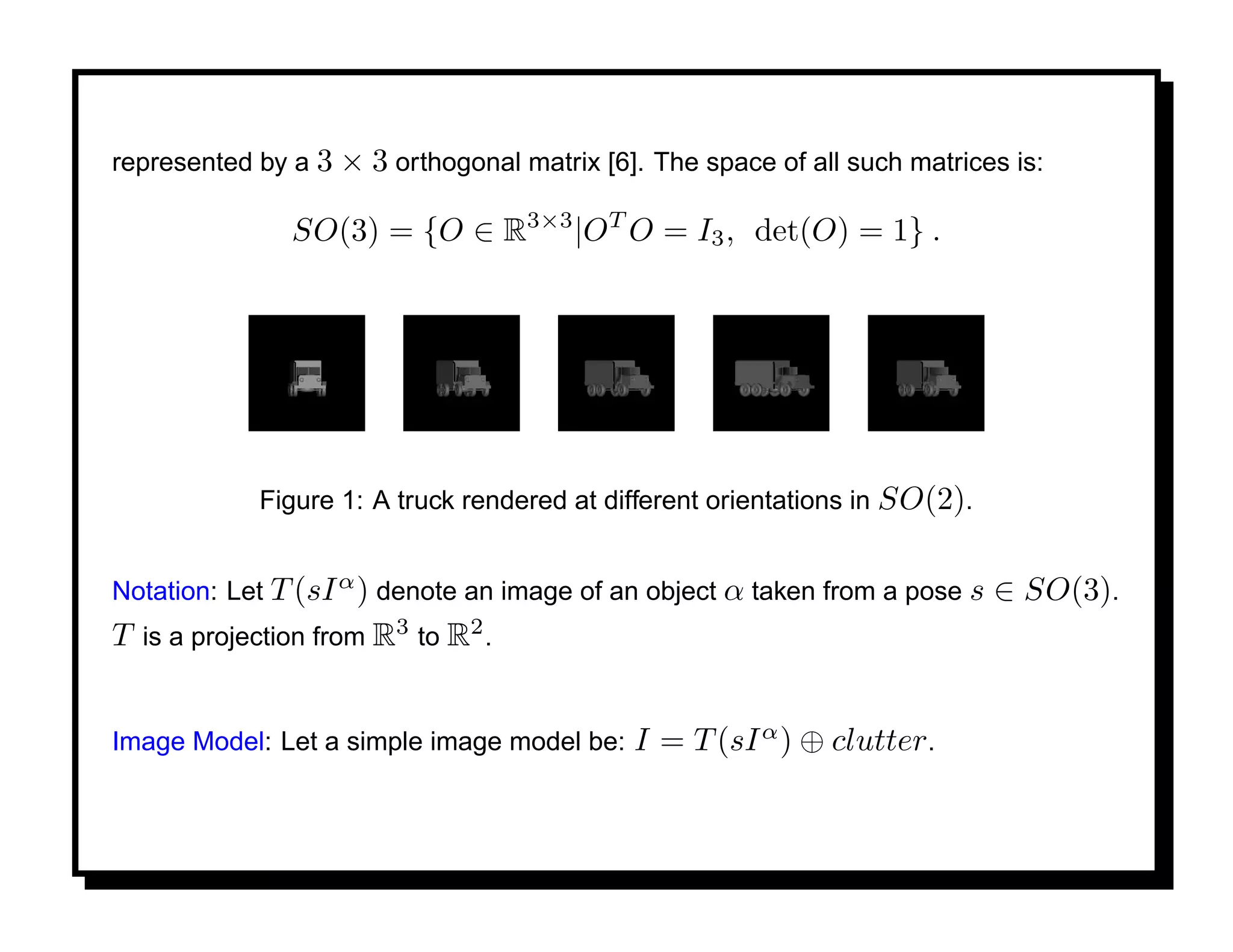 represented by a 3 × 3 orthogonal matrix [6]. The space of all such matrices is:

               SO(3) = {O ∈ R3×3 |OT O = I3 , det(O) = 1} .




            Figure 1: A truck rendered at different orientations in SO(2).


Notation: Let T (sI α ) denote an image of an object α taken from a pose s   ∈ SO(3).
T is a projection from R3 to R2 .


Image Model: Let a simple image model be:   I = T (sI α ) ⊕ clutter.
 