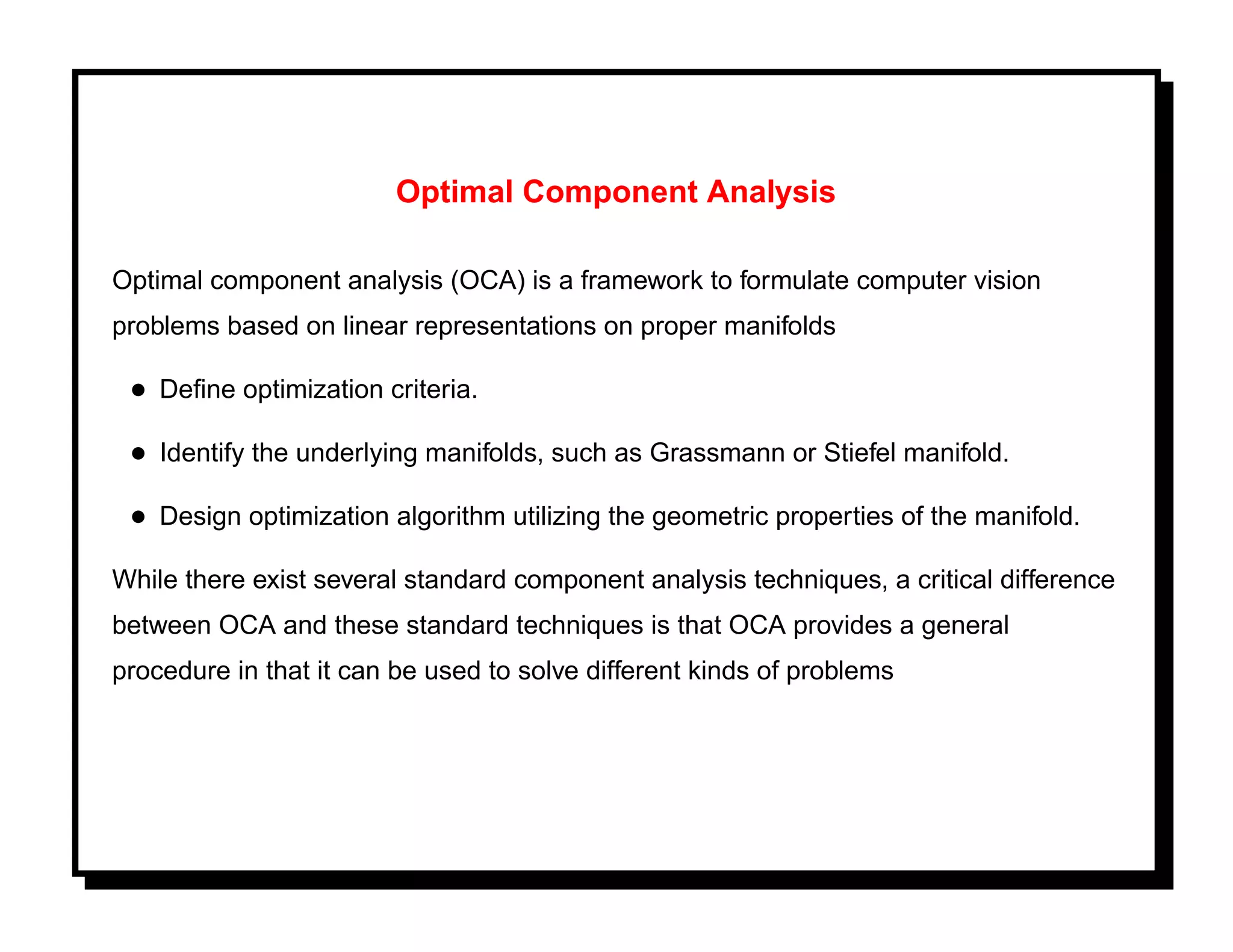 Optimal Component Analysis

Optimal component analysis (OCA) is a framework to formulate computer vision
problems based on linear representations on proper manifolds

 • Deﬁne optimization criteria.
 • Identify the underlying manifolds, such as Grassmann or Stiefel manifold.
 • Design optimization algorithm utilizing the geometric properties of the manifold.
While there exist several standard component analysis techniques, a critical difference
between OCA and these standard techniques is that OCA provides a general
procedure in that it can be used to solve different kinds of problems
 