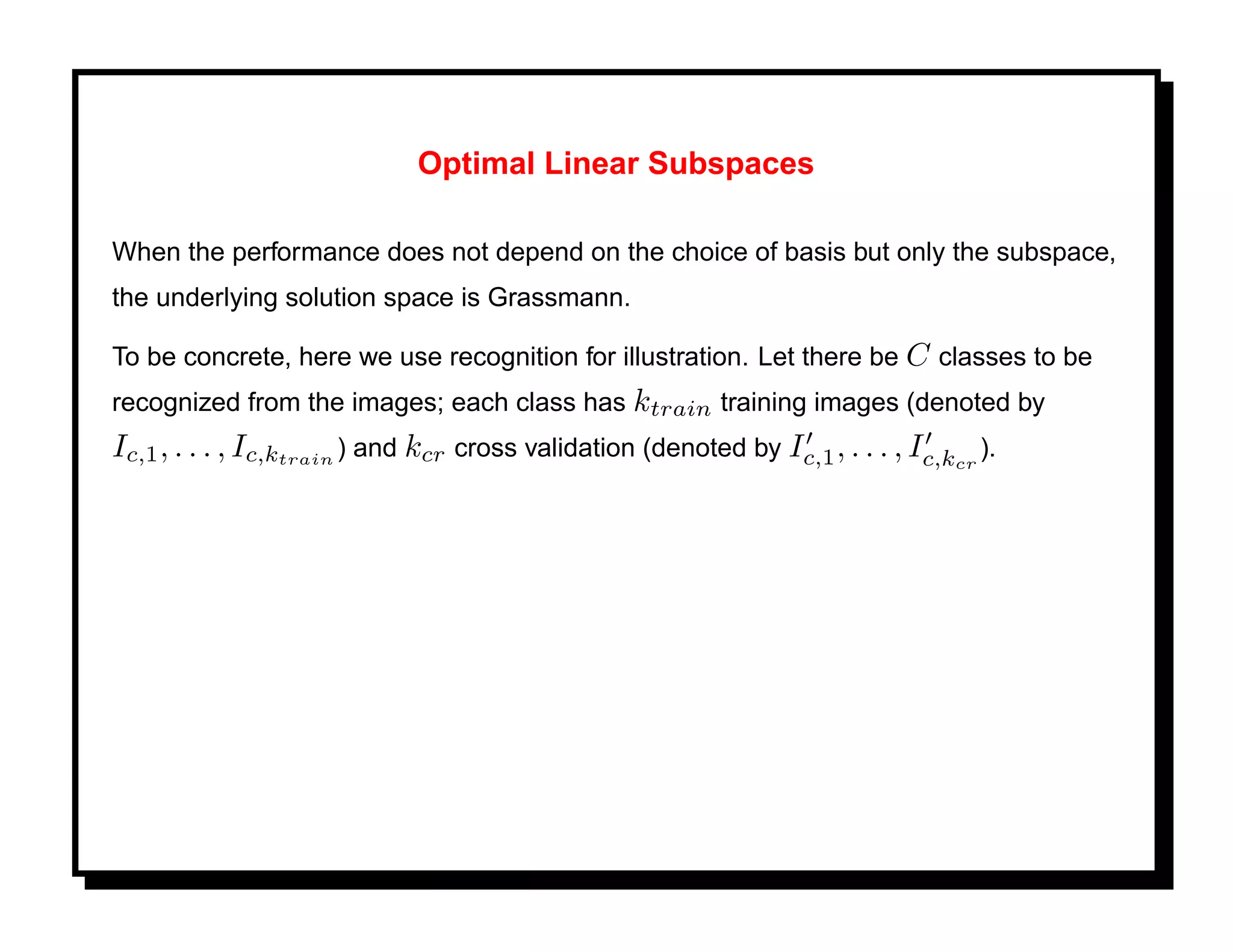 Optimal Linear Subspaces

When the performance does not depend on the choice of basis but only the subspace,
the underlying solution space is Grassmann.

To be concrete, here we use recognition for illustration. Let there be C classes to be
recognized from the images; each class has ktrain training images (denoted by
Ic,1 , . . . , Ic,ktrain ) and kcr cross validation (denoted by Ic,1 , . . . , Ic,kcr ).
 