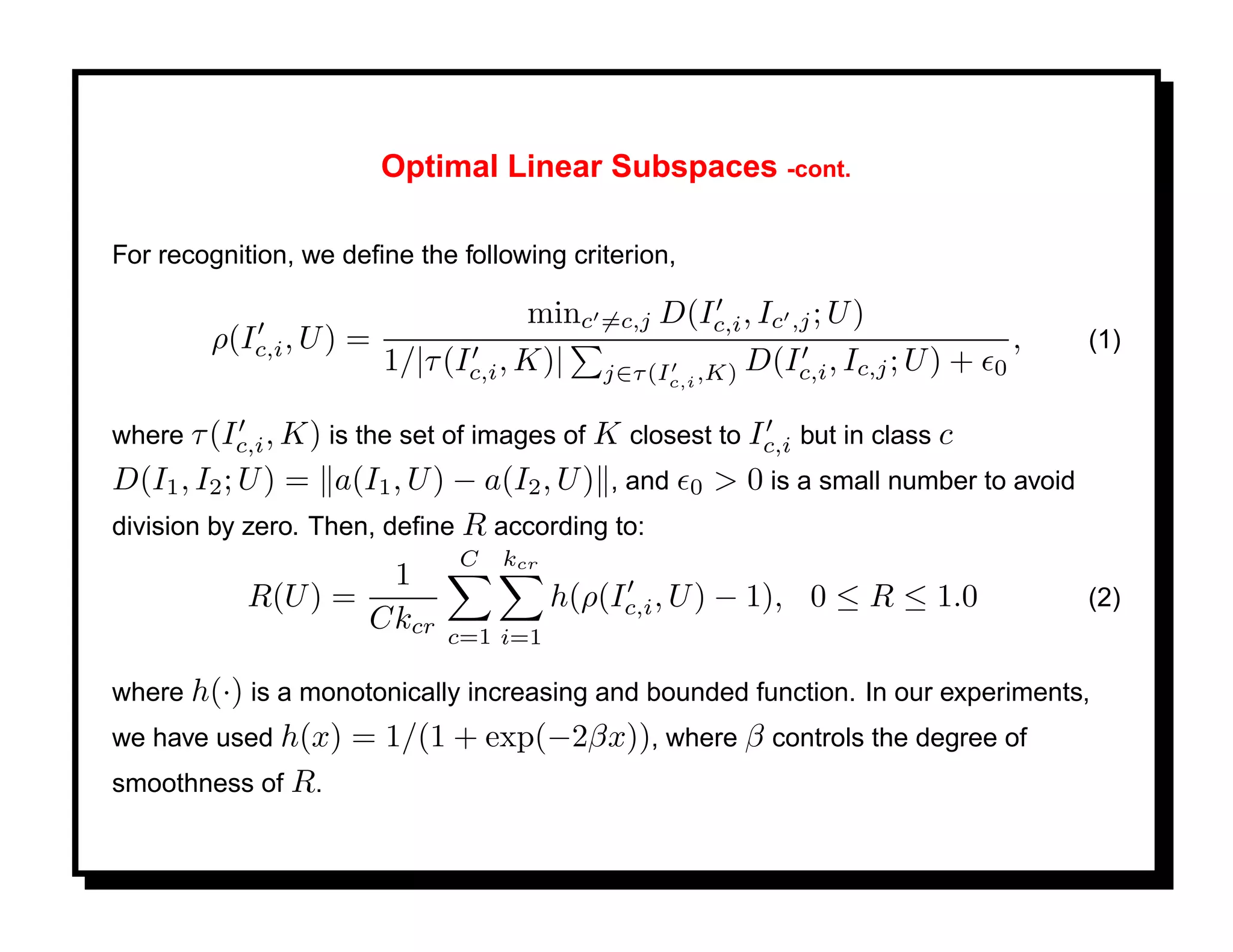 Optimal Linear Subspaces -cont.

For recognition, we deﬁne the following criterion,

                                    minc =c,j D(Ic,i , Ic ,j ; U )
        ρ(Ic,i , U ) =                                                              ,     (1)
                       1/|τ (Ic,i , K)| j∈τ (I ,K) D(Ic,i , Ic,j ; U ) +        0
                                                 c,i


where τ (Ic,i , K) is the set of images of K closest to Ic,i but in class c
D(I1 , I2 ; U ) = a(I1 , U ) − a(I2 , U ) , and      0   > 0 is a small number to avoid
division by zero. Then, deﬁne R according to:
                              C   kcr
                     1
            R(U ) =                     h(ρ(Ic,i , U ) − 1), 0 ≤ R ≤ 1.0                  (2)
                    Ckcr     c=1 i=1

where h(·) is a monotonically increasing and bounded function. In our experiments,
we have used h(x)    = 1/(1 + exp(−2βx)), where β controls the degree of
smoothness of R.
 