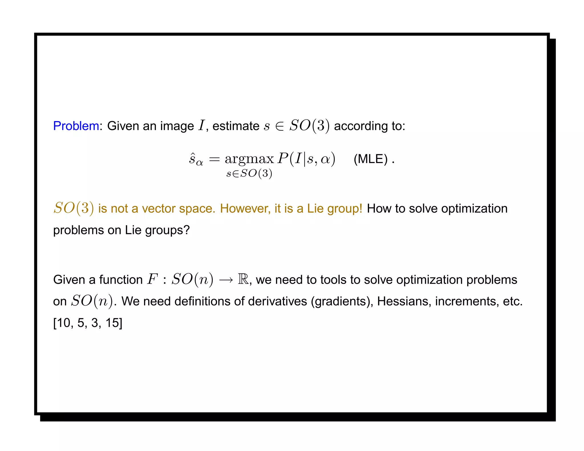Problem: Given an image I , estimate s   ∈ SO(3) according to:

                         sα = argmax P (I|s, α)
                         ˆ                            (MLE) .
                               s∈SO(3)


SO(3) is not a vector space. However, it is a Lie group! How to solve optimization
problems on Lie groups?


Given a function F   : SO(n) → R, we need to tools to solve optimization problems
on SO(n). We need deﬁnitions of derivatives (gradients), Hessians, increments, etc.
[10, 5, 3, 15]
 