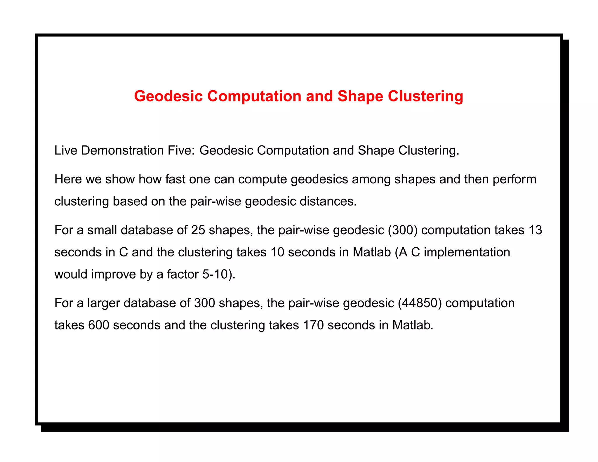 Geodesic Computation and Shape Clustering


Live Demonstration Five: Geodesic Computation and Shape Clustering.

Here we show how fast one can compute geodesics among shapes and then perform
clustering based on the pair-wise geodesic distances.

For a small database of 25 shapes, the pair-wise geodesic (300) computation takes 13
seconds in C and the clustering takes 10 seconds in Matlab (A C implementation
would improve by a factor 5-10).

For a larger database of 300 shapes, the pair-wise geodesic (44850) computation
takes 600 seconds and the clustering takes 170 seconds in Matlab.
 