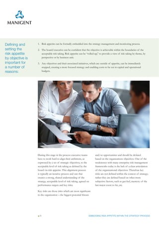 Defining and      1. Risk appetite can be formally embedded into the strategy management and monitoring process.

setting the       2. The board/executive can be confident that the objective is achievable within the boundaries of the
risk appetite        acceptable risk taking. Risk appetite can be “rolled-up,” to provide a view of risk taking by theme, by
by objective is      perspective or by business unit.

important for     3. Any objectives and their associated initiatives, which are outside of appetite, can be immediately
a number of          stopped, creating a more focused strategy and enabling costs to be cut in capital and operational
reasons:             budgets.




                  During this stage in the process executive teams        and/or opportunities and should be defined
                  have to work hard to align their ambitions, as          based on the organizations objectives. One of the
                  expressed by a set of strategic objectives, to the      weaknesses with many enterprise risk management
                  acceptable level of risk taking as defined by the       frameworks today is the lack of a clear articulation
                  board via risk appetite. This alignment process         of the organizational objectives. Therefore key
                  is typically an iterative process and one that          risks are not defined within the context of strategy;
                  creates a strong, shared understanding of the           rather they are defined based on other more
                  strategy, acceptable level of risk taking, agreed on    subjective factors, such as gut feel, memory of the
                  performance targets and key risks.                      last major event to hit, etc.

                  Key risks are those risks which are most significant
                  to the organization – the biggest potential threats




                   11                                                EMBEDDING RISK APPETITE WITHIN THE STRATEGY PROCESS
 