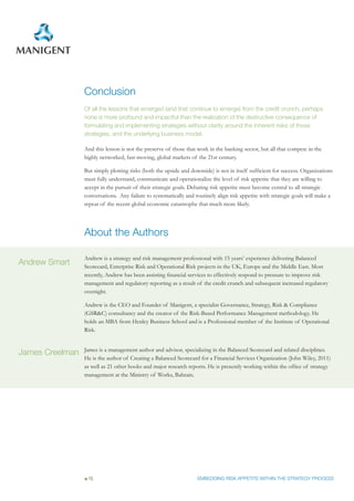 Conclusion
                 Of all the lessons that emerged (and that continue to emerge) from the credit crunch, perhaps
                 none is more profound and impactful than the realization of the destructive consequence of
                 formulating and implementing strategies without clarity around the inherent risks of those
                 strategies, and the underlying business model.

                 And this lesson is not the preserve of those that work in the banking sector, but all that compete in the
                 highly networked, fast-moving, global markets of the 21st century.

                 But simply plotting risks (both the upside and downside) is not in itself sufficient for success. Organizations
                 must fully understand, communicate and operationalize the level of risk appetite that they are willing to
                 accept in the pursuit of their strategic goals. Debating risk appetite must become central to all strategic
                 conversations. Any failure to systematically and routinely align risk appetite with strategic goals will make a
                 repeat of the recent global economic catastrophe that much more likely.




                 About the Authors

                 Andrew is a strategy and risk management professional with 15 years’ experience delivering Balanced
Andrew Smart     Scorecard, Enterprise Risk and Operational Risk projects in the UK, Europe and the Middle East. Most
                 recently, Andrew has been assisting financial services to effectively respond to pressure to improve risk
                 management and regulatory reporting as a result of the credit crunch and subsequent increased regulatory
                 oversight.

                 Andrew is the CEO and Founder of Manigent, a specialist Governance, Strategy, Risk & Compliance
                 (GSR&C) consultancy and the creator of the Risk-Based Performance Management methodology. He
                 holds an MBA from Henley Business School and is a Professional member of the Institute of Operational
                 Risk.


                 James is a management author and advisor, specializing in the Balanced Scorecard and related disciplines.
James Creelman
                 He is the author of Creating a Balanced Scorecard for a Financial Services Organization (John Wiley, 2011)
                 as well as 21 other books and major research reports. He is presently working within the office of strategy
                 management at the Ministry of Works, Bahrain.




                  15                                               EMBEDDING RISK APPETITE WITHIN THE STRATEGY PROCESS
 