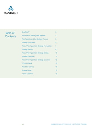 SummAry                                             3
Table of
           Introduction: Defining Risk Appetite                4
Contents
           Risk Appetite and the Strategy Process              5

           Strategy formulation                                5

           Role of Risk Appetite in Strategy Formulation       7

           Strategy Setting                                    9

           Role of Risk Appetite in Strategy Setting           10

           Strategy Execution                                  12

           Role of Risk Appetite in Strategy Exectuion         12

           CONCLUSION                                          15

           About the authors                                   15

           Andrew Smart                                        15

           James Creelman                                      15




            2                                            EMBEDDING RISK APPETITE WITHIN THE STRATEGY PROCESS
 