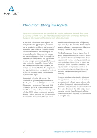 Introduction: Defining Risk Appetite

Since the 2008 credit crunch and in the face of a new set of regulatory demands, from Basel
3, Solvency 2, Dodds-Frank, and potentially catastrophic economic conditions in the US and
Eurozone, risk management has been a much talked about topic.

Within these conversations much emphasis has                 turn influences the entity’s culture and operating
been placed on risk appetite (that is, how much              style. Secondly, COSO establishes the link between
risk an organization is willing to take in pursuit of        appetite and strategy, stating explicitly: risk appetite
its business goals). However, what is less broadly           is directly related to an entity’s strategy.
discussed or understood is how to properly and
                                                             The Risk Management Code of Practice from the
systematically embed risk appetite into strategic
                                                             British Standards institution, BS31100:2008 defines
and operational processes. How, for example, can
                                                             risk appetite as the amount and type of risk that an
the efficacious management of risk appetite lead
                                                             organization is prepared to seek, accept or tolerate.
to better strategic decision-making and subsequent
                                                             This standard also relates appetite to strategy and
value creation for shareholders (many of whom
                                                             governance stating: considering and setting a risk
are, thanks to the credit crunch, somewhat “risk
                                                             appetite enables an organization to increase its
averse,”) and other stakeholders. The integration of
                                                             rewards by optimizing risk taking and accepting
risk appetite into strategic and operational processes
                                                             calculated risks within an appropriate level of
is critical to successful strategy execution and is
                                                             authority.
explained in this paper.
                                                             Manigent provides a slightly broader definition of
First though, let’s define risk appetite. The
                                                             risk appetite as: the amount and type of risk that
Committee of Sponsoring Organizations of the
                                                             an organization is willing to accept, and must take,
Treadway Commission’s (COSO) Enterprise Risk
                                                             to achieve their strategic objectives and therefore
Management – an Integrated Framework, 2004
                                                             create value for shareholders and other stakeholders.
defines risk appetite as the amount of risk, on a
                                                             Core to this definition is that risk is not just about
broad level; an entity is willing to accept in pursuit
                                                             managing potential threats, but about exploiting
of value. COSO makes two key points related to
                                                             opportunities. Risk has upsides as well as downsides,
appetite. Firstly, it states that [risk appetite] reflects
                                                             as we explain later.
the entity’s risk management philosophy, and in




 4                                                     EMBEDDING RISK APPETITE WITHIN THE STRATEGY PROCESS
 