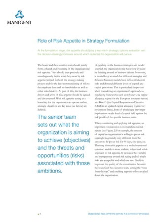 Role of Risk Appetite in Strategy Formulation
At the formulation stage, risk appetite should play a key role in strategic options evaluation and
the decision-making processes around which option(s) the organization will pursue.



The board and the executive team should jointly        Depending on the business strategies and model
form a shared understanding of the organizational      selected, the organization may have to re-evaluate
risk appetite. They should then precisely and          its thinking around its business drivers. Moreover,
unambiguously define what they mean by risk            it should keep in mind that different strategies and
appetite (critical for both the strategy making        different business models have different inherent
process and for the later communicating of risk to     risks and demand different levels of capital and
the employee-base and to shareholders as well as       capital provisions. This is particularly important
other stakeholders). As part of this, the business     when considering an organization’s approach to
drivers and levels of risk appetite should be agreed   regulatory frameworks such as Solvency 2 (a capital
and documented. With risk appetite acting as a         adequacy regime for the European insurance sector)
boundary for the organisation to operate within,       and Basel 3 (the Capital Requirements Directive
strategic objectives and key risks (see below) are     (CRD) is an updated capital adequacy regime for
defined.                                               investment firms), both of which have important
                                                       implications on the level of capital held against the
The senior team                                        risk profile of the specific business units.


sets out what the                                      When considering and applying risk appetite, an
                                                       important consideration is its multidimensional

organization is aiming
                                                       nature (see Figure 2) For example, the amount
                                                       of capital an organization is willing to put at risk
                                                       overnight is generally very different from the
to achieve (objectives)                                amount to be put at risk for 90 days, one year, etc.
                                                       Thinking about risk appetite as a multidimensional
and the threats and                                    construct enables a more realistic, robust and stable
                                                       approach to risk appetite. It increases the visibility
opportunities (risks)                                  and transparency around risk taking and of which
                                                       risks are acceptable and which are not. Finally it
associated with those                                  improves the quality of the conversation between
                                                       the board and the executive team, setting the “tone
ambitions.                                             from the top,” and enabling appetite to be cascaded
                                                       down the organization.




 7                                                EMBEDDING RISK APPETITE WITHIN THE STRATEGY PROCESS
 