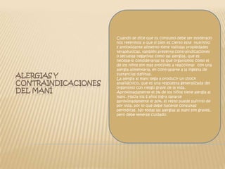 Cuando se dice que su consumo debe ser moderado nos referimos a que si bien es cierto este  nutritivo y antioxidante alimento tiene valiosas propiedades terapéuticas, también presenta contraindicaciones o secuelas negativas como las alergias, que es necesario considerarlas ya que organismos como el de los niños son más proclives a reaccionar  con una alergia alimentaria, en contraparte a la ingesta de sustancias dañinas.La alergia al maní llega a producir un shock anafiláctico, que es una respuesta generalizada del organismo con riesgo grave de la vida.Aproximadamente el 1% de los niños tiene alergia al maní. Hacia los 6 años logra sanarse aproximadamente el 20%, el resto puede sufrirlo de por vida, por lo que debe hacerse consultas periodicas. No todas las alergias al maní son graves, pero debe tenerse cuidado.Alergias y contraindicaciones del maní