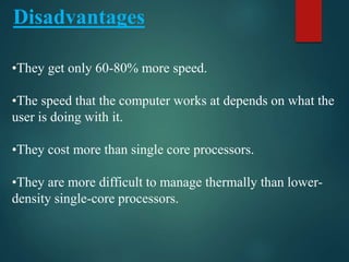 •They get only 60-80% more speed.
•The speed that the computer works at depends on what the
user is doing with it.
•They cost more than single core processors.
•They are more difficult to manage thermally than lower-
density single-core processors.
Disadvantages
 