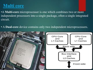•A Multi-core microprocessor is one which combines two or more
independent processors into a single package, often a single integrated
circuit.
• A Dual-core device contains only two independent microprocessors.
Multi core
 