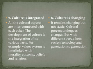  7. Culture is integrated
 All the cultural aspects
are inter-connected with
each other. The
development of culture is
the integration of its
various parts. For
example, values system is
interlinked with
morality, customs, beliefs
and religion.
 8. Culture is changing
 It remains changing but
not static. Cultural
process undergoes
changes. But with
different speeds from
society to society and
generation to generation.
 