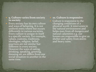  9. Culture varies from society
to society
 Every society has its own culture
and ways of behaving. It is not
uniform every where but occurs
differently in various societies.
Every culture is unique in itself
is a specific society. For example,
values, customs, traditions,
ideologies, religion, belief,
practices are not similar but
different in every society.
However the ways of eating,
drinking, speaking, greeting,
dressing etc are differs from one
social situation to another in the
same time.
 10. Culture is responsive
 Culture is responsive to the
changing conditions of a
physical world. It intervenes in
the natural environment and
helps man from all dangers and
natural calamities e.g. our
houses are responsible to give us
shelter and safety from storm
and heavy rains.
 