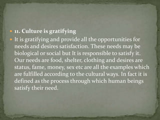  11. Culture is gratifying
 It is gratifying and provide all the opportunities for
needs and desires satisfaction. These needs may be
biological or social but It is responsible to satisfy it.
Our needs are food, shelter, clothing and desires are
status, fame, money, sex etc are all the examples which
are fulfilled according to the cultural ways. In fact it is
defined as the process through which human beings
satisfy their need.
 
