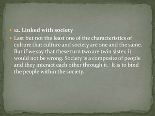  12. Linked with society
 Last but not the least one of the characteristics of
culture that culture and society are one and the same.
But if we say that these turn two are twin sister, it
would not be wrong. Society is a composite of people
and they interact each other through it. It is to bind
the people within the society.
 