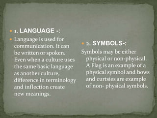 1. LANGUAGE -:
 Language is used for
communication. It can
be written or spoken.
Even when a culture uses
the same basic language
as another culture,
difference in terminology
and inflection create
new meanings.
 2. SYMBOLS-:
Symbols may be either
physical or non-physical.
A Flag is an example of a
physical symbol and bows
and curtsies are example
of non- physical symbols.
 