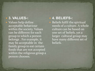  3. VALUES-:
 Values help define
acceptable behaviour
within the society. Values
can be different for each
group to which a person
belongs . For example, it
may be acceptable in the
family group to eat certain
foods that are not accepted
within the religious group a
person chooses.
 4. BELIEFS-:
 Beliefs fulfil the spiritual
needs of a culture. A whole
culture can be based on
one set of beliefs, yet a
larger cultural group may
have many different set of
beliefs.
 