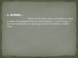  5. NORMS -:
Norms are the rules, mores and traditions within
a culture. As a group develop laws and regulations , norms change . A
law that was necessary 100 years ago may not be needed in modern
times.
 