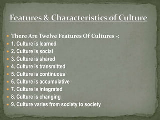  There Are Twelve Features Of Cultures -:
 1. Culture is learned
 2. Culture is social
 3. Culture is shared
 4. Culture is transmitted
 5. Culture is continuous
 6. Culture is accumulative
 7. Culture is integrated
 8. Culture is changing
 9. Culture varies from society to society
 