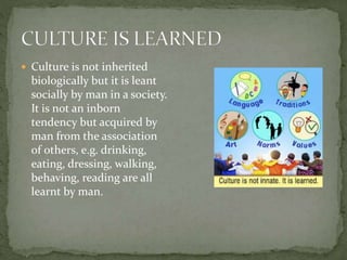  Culture is not inherited
biologically but it is leant
socially by man in a society.
It is not an inborn
tendency but acquired by
man from the association
of others, e.g. drinking,
eating, dressing, walking,
behaving, reading are all
learnt by man.
 