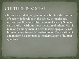  It is not an individual phenomena but it is the product
of society. It develops in the society through social
interaction. It is shared by the man of society No man
can acquire it without the association of others. Man is
man only among men. It helps to develop qualities of
human beings in a social environment. Deprivation of
a man from his company is the deprivation of human
qualities.
 