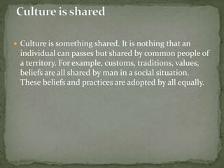 Culture is something shared. It is nothing that an
individual can passes but shared by common people of
a territory. For example, customs, traditions, values,
beliefs are all shared by man in a social situation.
These beliefs and practices are adopted by all equally.
 