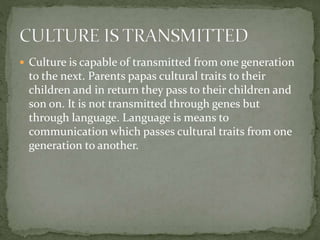  Culture is capable of transmitted from one generation
to the next. Parents papas cultural traits to their
children and in return they pass to their children and
son on. It is not transmitted through genes but
through language. Language is means to
communication which passes cultural traits from one
generation to another.
 