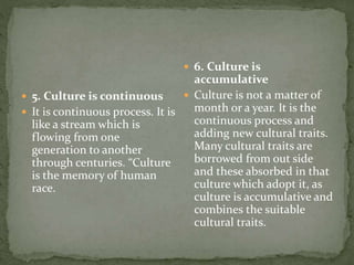  5. Culture is continuous
 It is continuous process. It is
like a stream which is
flowing from one
generation to another
through centuries. “Culture
is the memory of human
race.
 6. Culture is
accumulative
 Culture is not a matter of
month or a year. It is the
continuous process and
adding new cultural traits.
Many cultural traits are
borrowed from out side
and these absorbed in that
culture which adopt it, as
culture is accumulative and
combines the suitable
cultural traits.
 