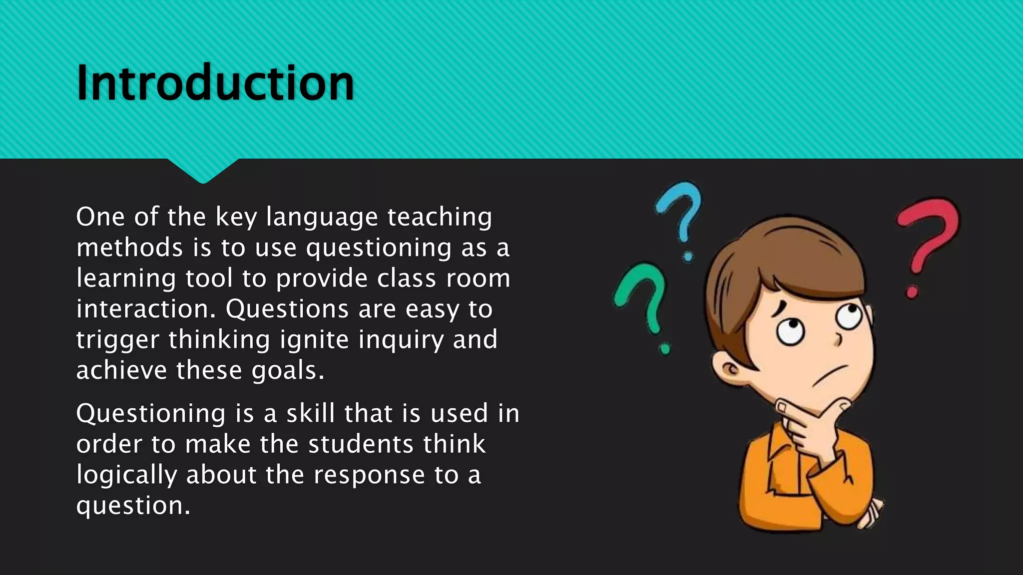 Introduction
One of the key language teaching
methods is to use questioning as a
learning tool to provide class room
interaction. Questions are easy to
trigger thinking ignite inquiry and
achieve these goals.
Questioning is a skill that is used in
order to make the students think
logically about the response to a
question.
 