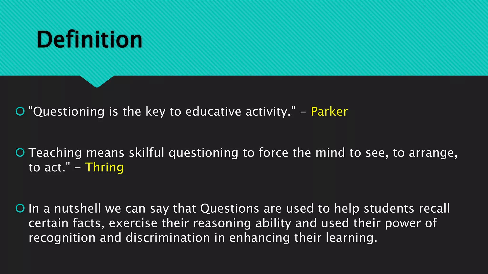 Definition
 "Questioning is the key to educative activity." - Parker
 Teaching means skilful questioning to force the mind to see, to arrange,
to act." - Thring
 In a nutshell we can say that Questions are used to help students recall
certain facts, exercise their reasoning ability and used their power of
recognition and discrimination in enhancing their learning.
 