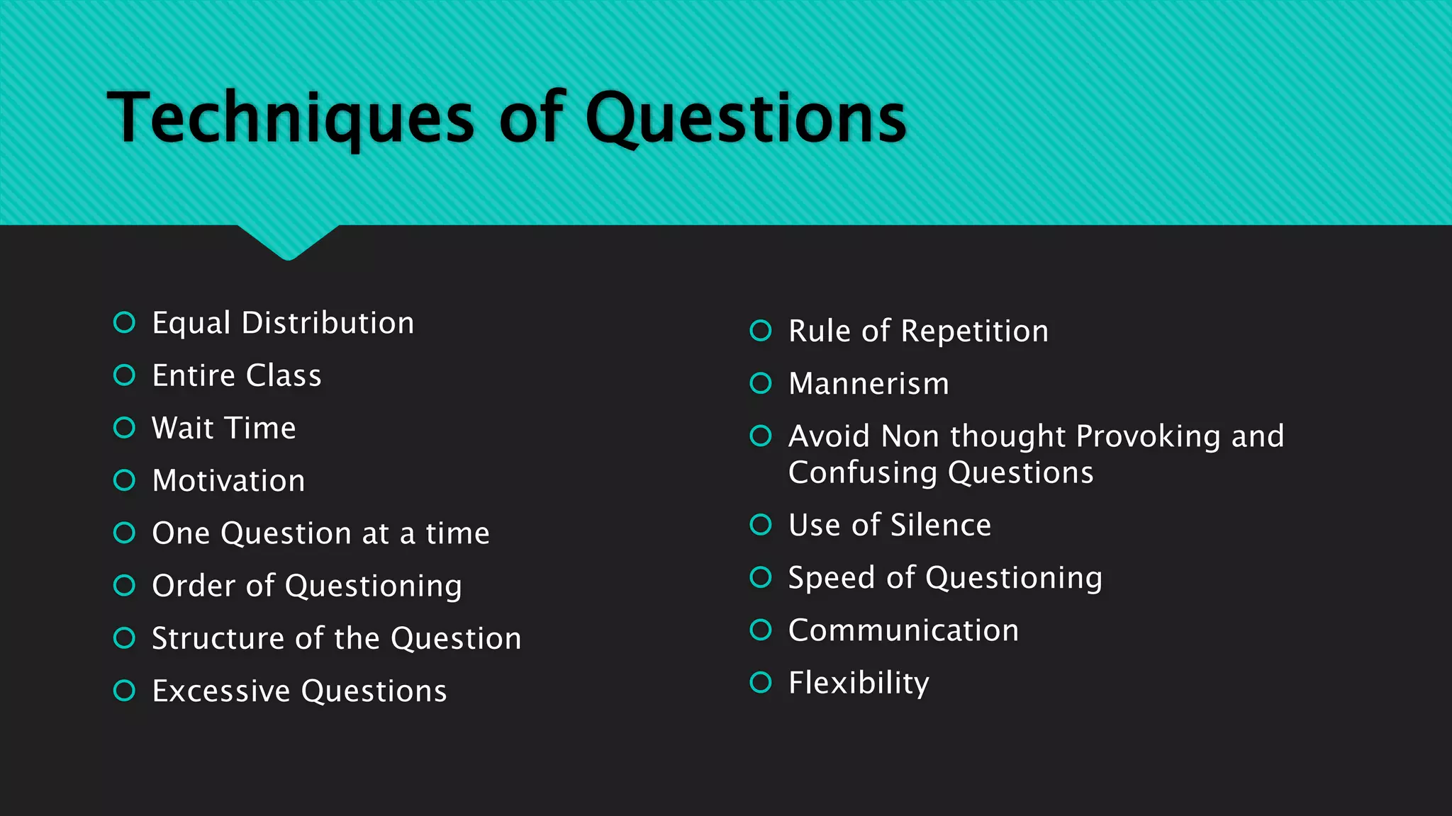 Techniques of Questions
 Equal Distribution
 Entire Class
 Wait Time
 Motivation
 One Question at a time
 Order of Questioning
 Structure of the Question
 Excessive Questions
 Rule of Repetition
 Mannerism
 Avoid Non thought Provoking and
Confusing Questions
 Use of Silence
 Speed of Questioning
 Communication
 Flexibility
 