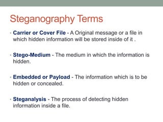 Steganography Terms
• Carrier or Cover File - A Original message or a file in
which hidden information will be stored inside of it .
• Stego-Medium - The medium in which the information is
hidden.
• Embedded or Payload - The information which is to be
hidden or concealed.
• Steganalysis - The process of detecting hidden
information inside a file.
 