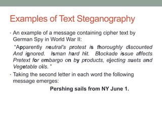 Examples of Text Steganography
• An example of a message containing cipher text by
German Spy in World War II:
“Apparently neutral's protest is thoroughly discounted
And ignored. Isman hard hit. Blockade issue affects
Pretext for embargo on by products, ejecting suets and
Vegetable oils. ”
• Taking the second letter in each word the following
message emerges:
Pershing sails from NY June 1.
 
