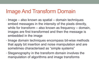 Image And Transform Domain
• Image – also known as spatial – domain techniques
embed messages in the intensity of the pixels directly,
while for transform – also known as frequency – domain,
images are first transformed and then the message is
embedded in the image
• Image domain techniques encompass bit-wise methods
that apply bit insertion and noise manipulation and are
sometimes characterised as “simple systems”
• Steganography in the transform domain involves the
manipulation of algorithms and image transforms
 