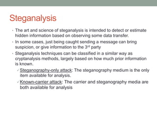 Steganalysis
• The art and science of steganalysis is intended to detect or estimate
hidden information based on observing some data transfer.
• In some cases, just being caught sending a message can bring
suspicion, or give information to the 3rd party
• Steganalysis techniques can be classified in a similar way as
cryptanalysis methods, largely based on how much prior information
is known.
Steganography-only attack: The steganography medium is the only
item available for analysis.
Known-carrier attack: The carrier and steganography media are
both available for analysis
 