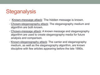 Steganalysis
 Known-message attack: The hidden message is known.
Chosen-steganography attack: The steganography medium and
algorithm are both known.
Chosen-message attack: A known message and steganography
algorithm are used to create steganography media for future
analysis and comparison.
Known-steganography attack: The carrier and steganography
medium, as well as the steganography algorithm, are known
discipline with few articles appearing before the late 1990s.
 