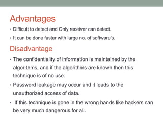Advantages
• Difficult to detect and Only receiver can detect.
• It can be done faster with large no. of software's.
Disadvantage
• The confidentiality of information is maintained by the
algorithms, and if the algorithms are known then this
technique is of no use.
• Password leakage may occur and it leads to the
unauthorized access of data.
• If this technique is gone in the wrong hands like hackers can
be very much dangerous for all.
 