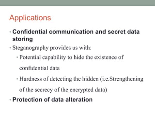 Applications
• Confidential communication and secret data
storing
• Steganography provides us with:
• Potential capability to hide the existence of
confidential data
• Hardness of detecting the hidden (i.e.Strengthening
of the secrecy of the encrypted data)
• Protection of data alteration
 