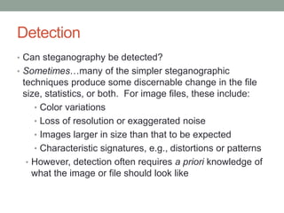 Detection
• Can steganography be detected?
• Sometimes…many of the simpler steganographic
techniques produce some discernable change in the file
size, statistics, or both. For image files, these include:
• Color variations
• Loss of resolution or exaggerated noise
• Images larger in size than that to be expected
• Characteristic signatures, e.g., distortions or patterns
• However, detection often requires a priori knowledge of
what the image or file should look like
 