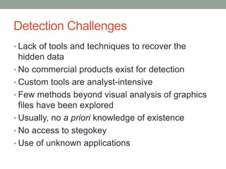 Detection Challenges
• Lack of tools and techniques to recover the
hidden data
• No commercial products exist for detection
• Custom tools are analyst-intensive
• Few methods beyond visual analysis of graphics
files have been explored
• Usually, no a priori knowledge of existence
• No access to stegokey
• Use of unknown applications
 