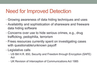 Need for Improved Detection
• Growing awareness of data hiding techniques and uses
• Availability and sophistication of shareware and freeware
data hiding software
• Concerns over use to hide serious crimes, e.g., drug
trafficking, pedophilia, terrorism
• Frees resources currently spent on investigating cases
with questionable/unknown payoff
• Legislative calls
• US Bill H.R. 850, Security and Freedom through Encryption (SAFE)
Act
• UK Revision of Interception of Communications Act 1985
 
