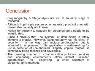 Conclusion
• Steganography & Steganalysis are still at an early stage of
research.
• Although in principle secure schemes exist, practical ones with
reasonable capacity are known.
• Notion for security & capacity for steganography needs to be
investigated.
• Since it obvious that no system of data hiding is totally
immune to attacks. However, steganography has its place in
security. It in no way can replace cryptography, but is
intended to supplement it. Its application in watermarking for
use in detection of unauthorized, illegally copied material is
continually being realized and developed.
• The growing number of communication protocols, services
and computing environments offers almost unlimited
opportunities for displaying a whole spectrum of
steganographic methods.
 